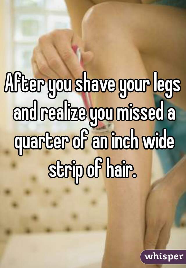 After you shave your legs and realize you missed a quarter of an inch wide strip of hair. 
