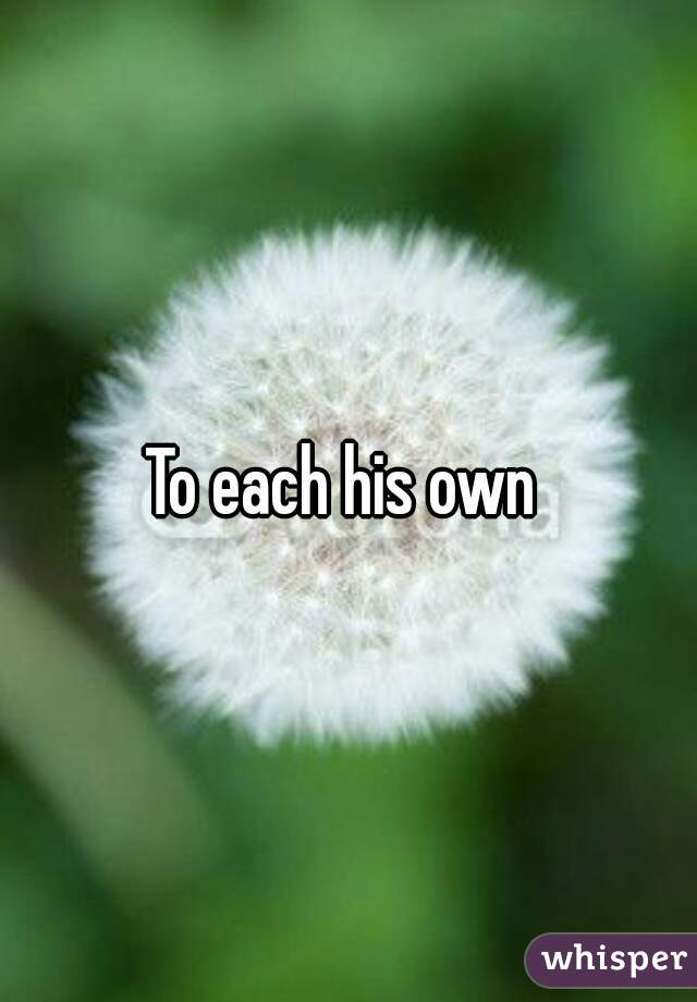To each his own 
