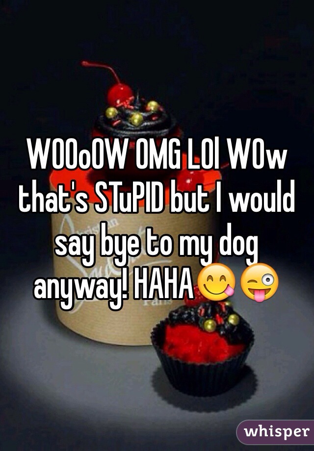 WOOoOW OMG LOl WOw that's STuPID but I would say bye to my dog anyway! HAHA😋😜