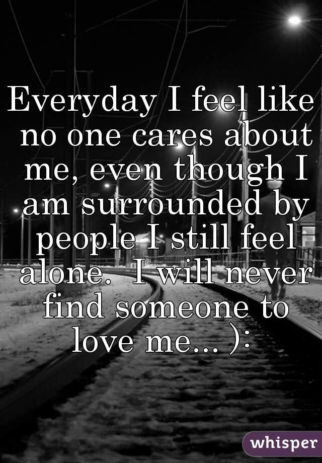 Everyday I feel like no one cares about me, even though I am surrounded by people I still feel alone.  I will never find someone to love me... ): 