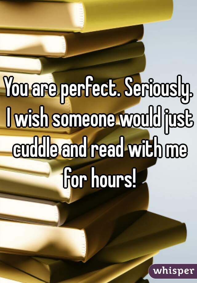 You are perfect. Seriously. I wish someone would just cuddle and read with me for hours!