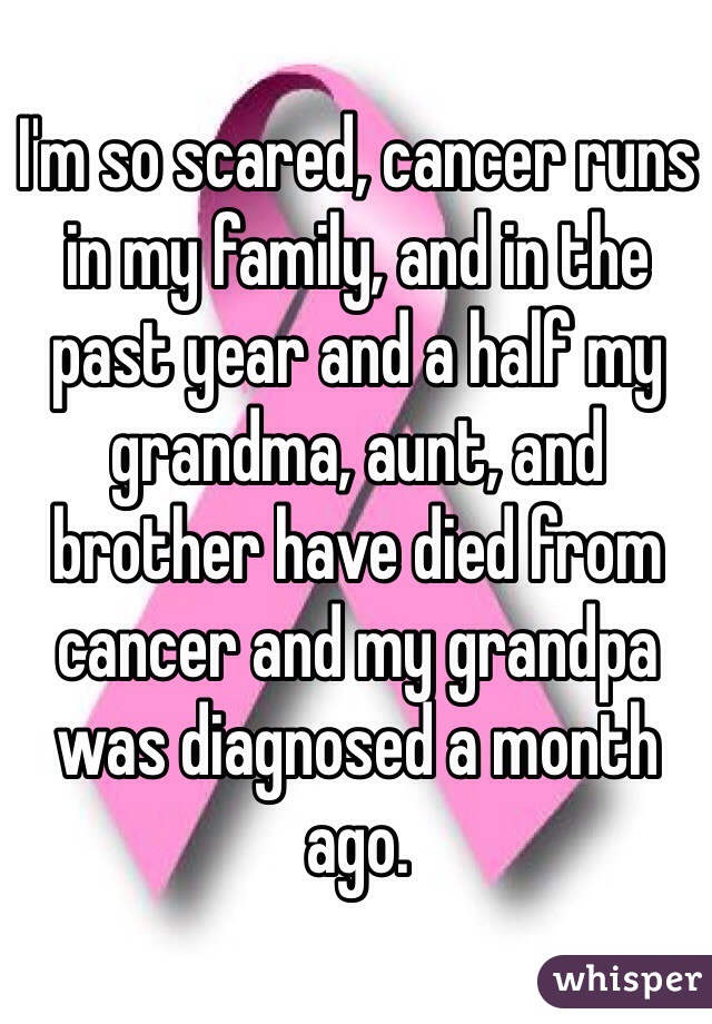 I'm so scared, cancer runs in my family, and in the past year and a half my grandma, aunt, and brother have died from cancer and my grandpa was diagnosed a month ago. 