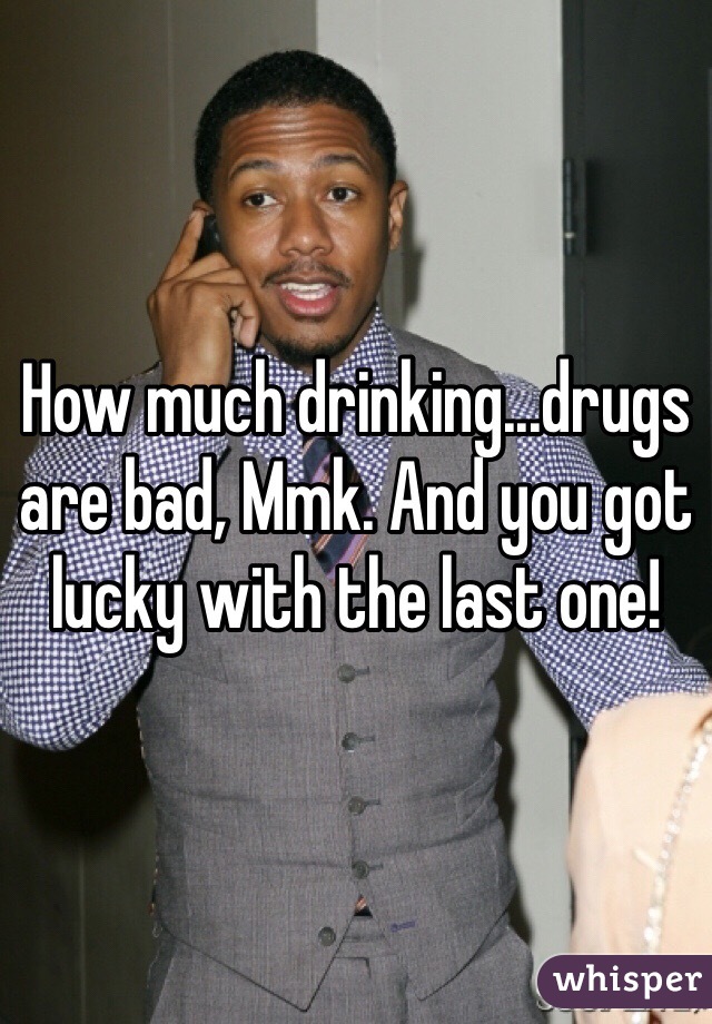 How much drinking...drugs are bad, Mmk. And you got lucky with the last one!