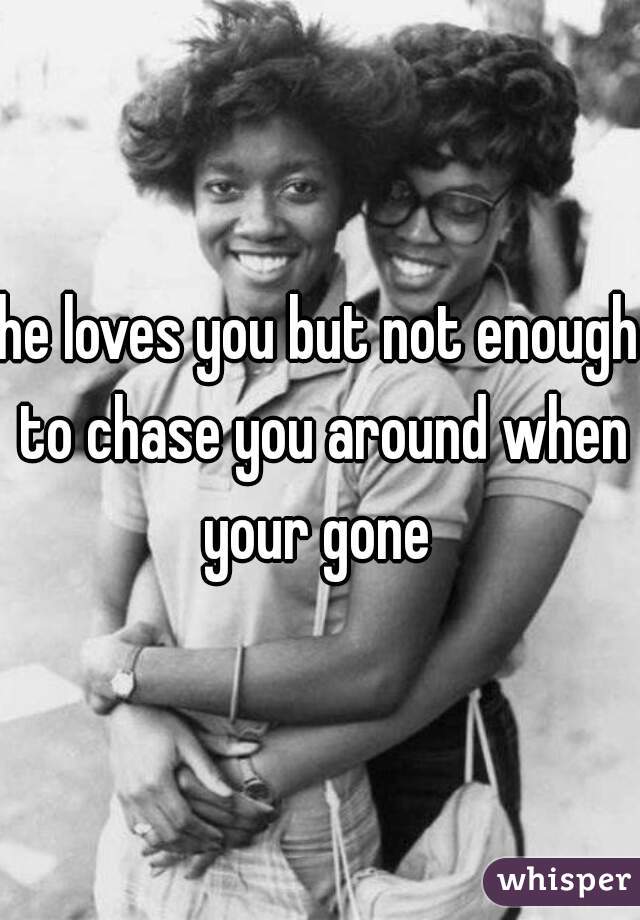 he loves you but not enough to chase you around when your gone 