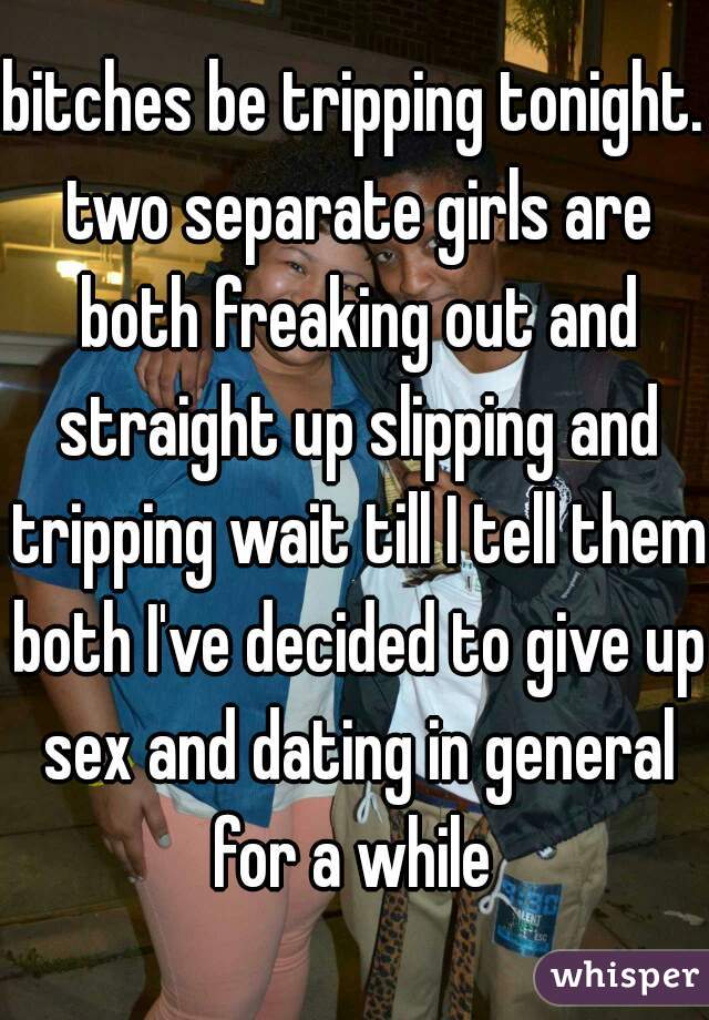 bitches be tripping tonight. two separate girls are both freaking out and straight up slipping and tripping wait till I tell them both I've decided to give up sex and dating in general for a while 