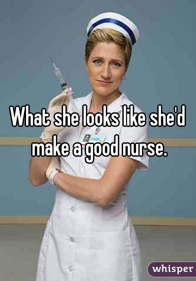 What she looks like she'd make a good nurse.