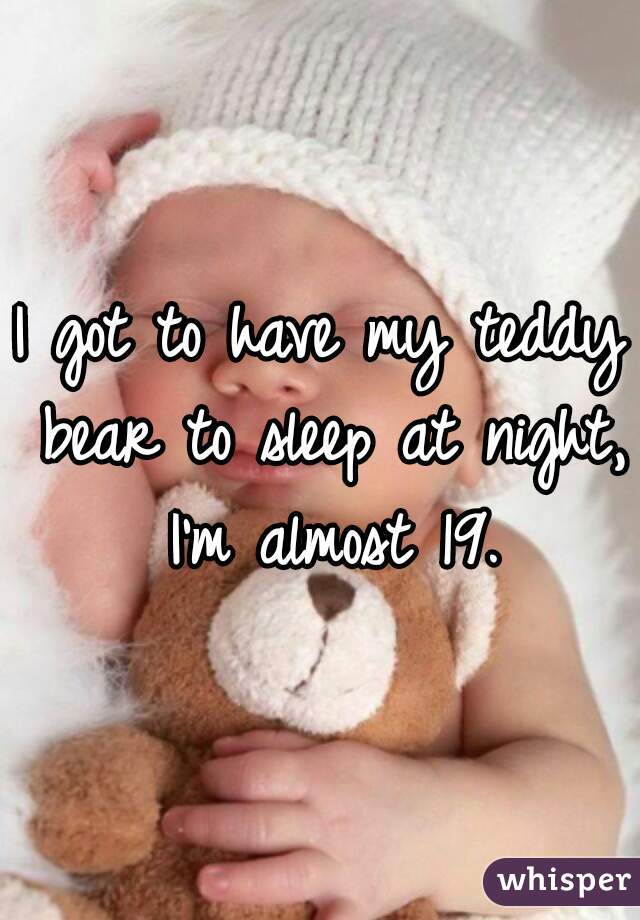 I got to have my teddy bear to sleep at night, I'm almost 19.