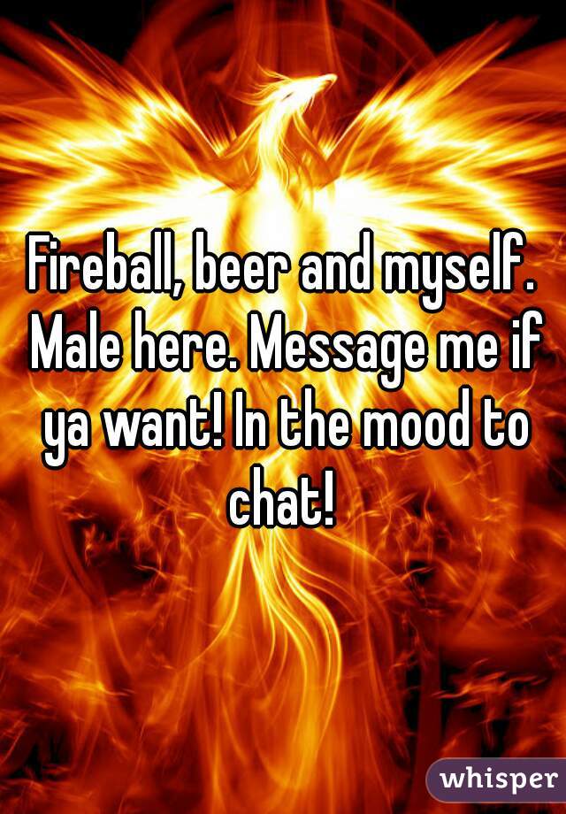 Fireball, beer and myself. Male here. Message me if ya want! In the mood to chat! 