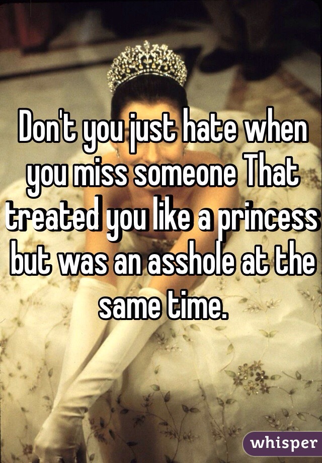 Don't you just hate when you miss someone That treated you like a princess but was an asshole at the same time. 