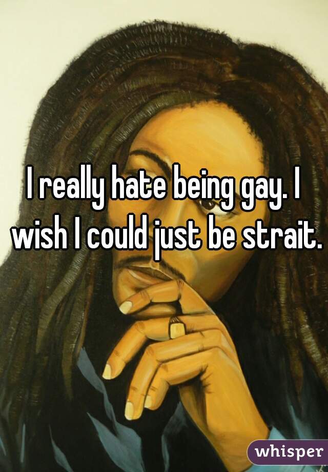 I really hate being gay. I wish I could just be strait.