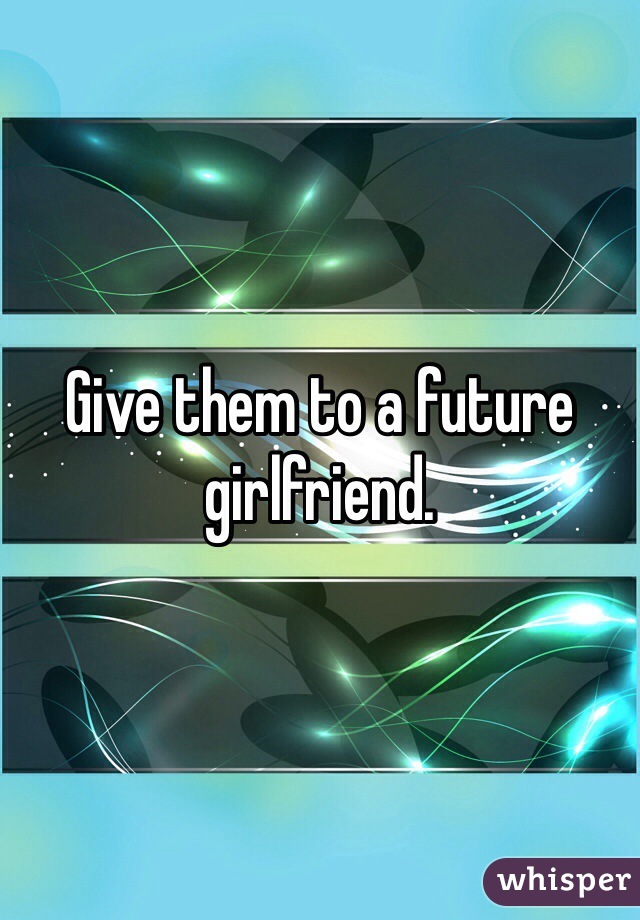 Give them to a future girlfriend.