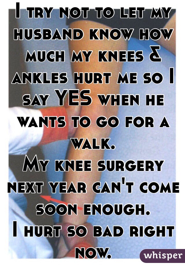 I try not to let my husband know how much my knees & ankles hurt me so I say YES when he wants to go for a walk. 
My knee surgery next year can't come soon enough. 
I hurt so bad right now. 