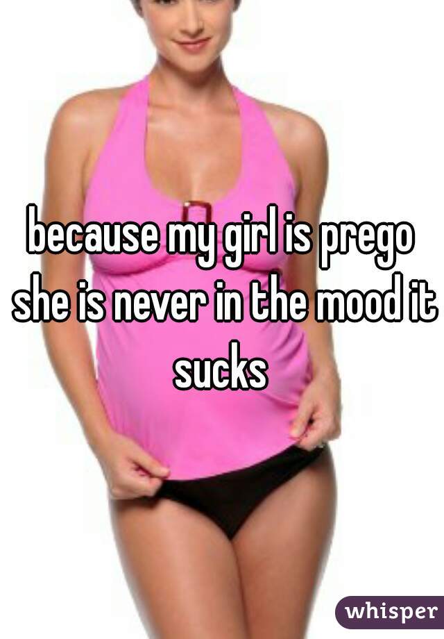 because my girl is prego she is never in the mood it sucks 
