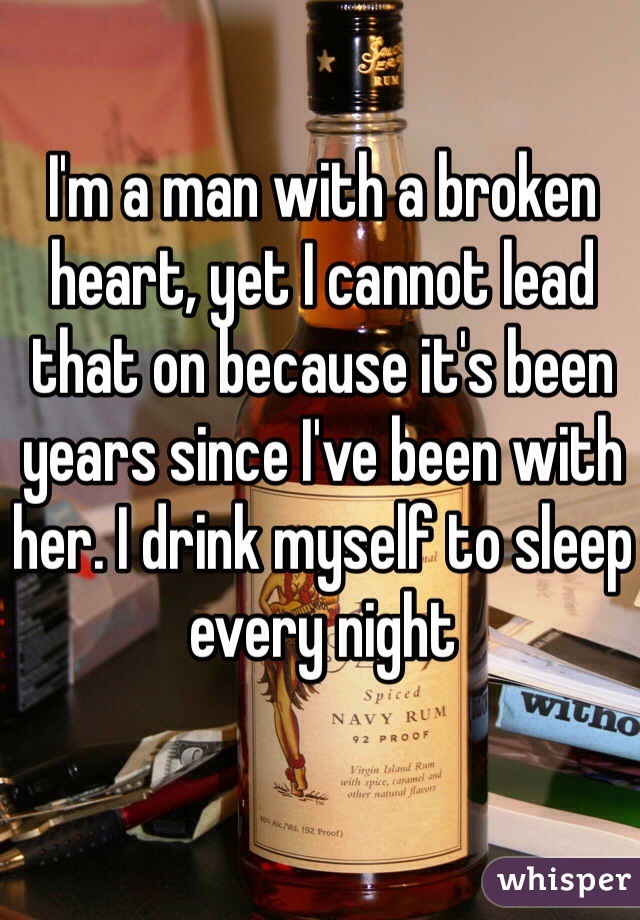 I'm a man with a broken heart, yet I cannot lead that on because it's been years since I've been with her. I drink myself to sleep every night 