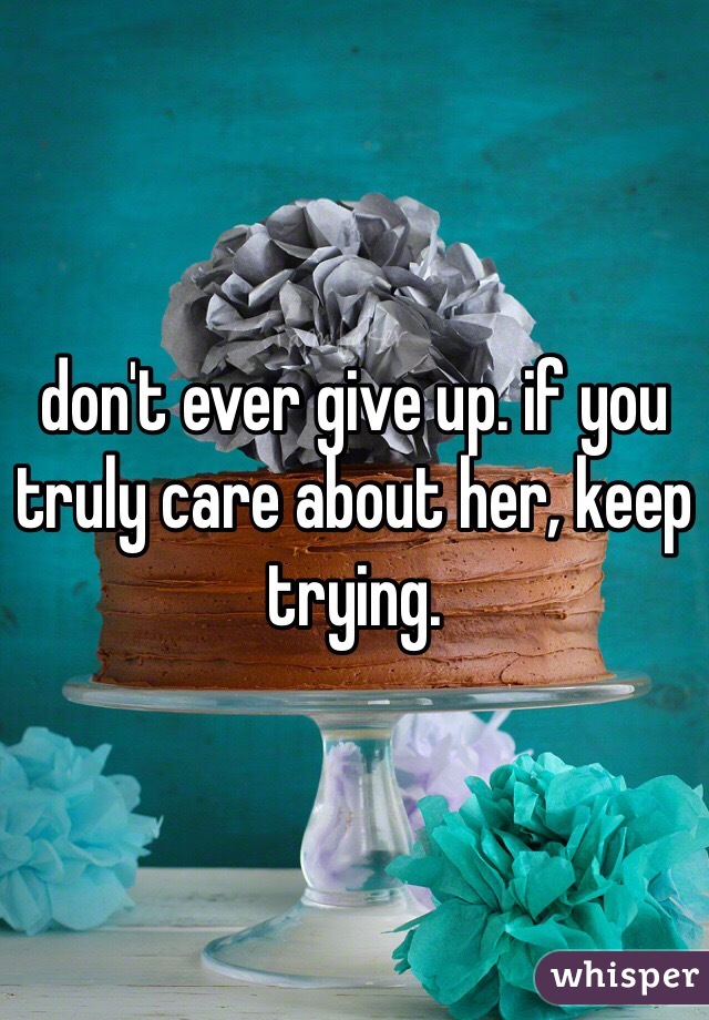 don't ever give up. if you truly care about her, keep trying. 