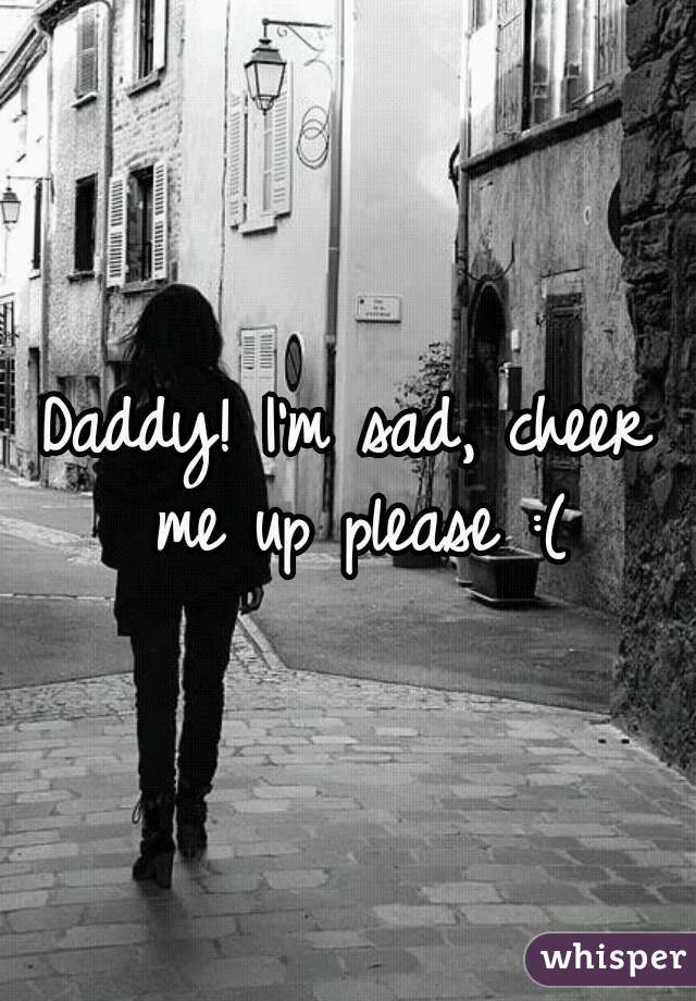 Daddy! I'm sad, cheer me up please :(