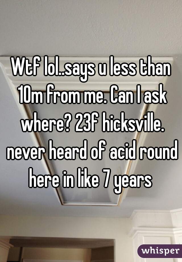 Wtf lol..says u less than 10m from me. Can I ask where? 23f hicksville. never heard of acid round here in like 7 years 