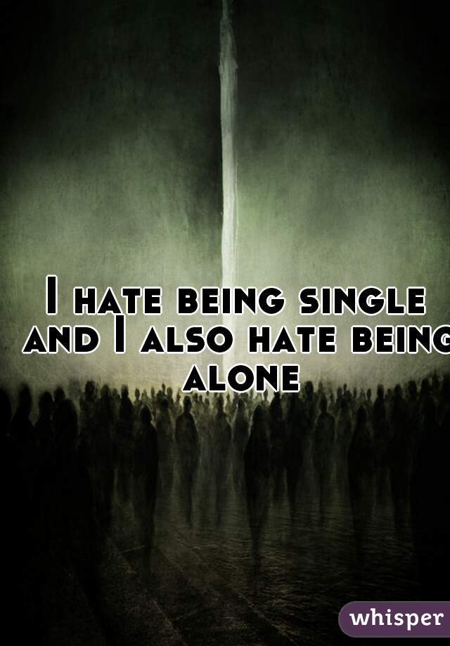 I hate being single and I also hate being alone