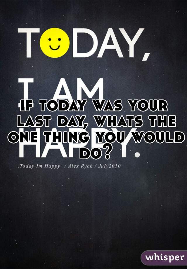 if today was your last day, whats the one thing you would do?