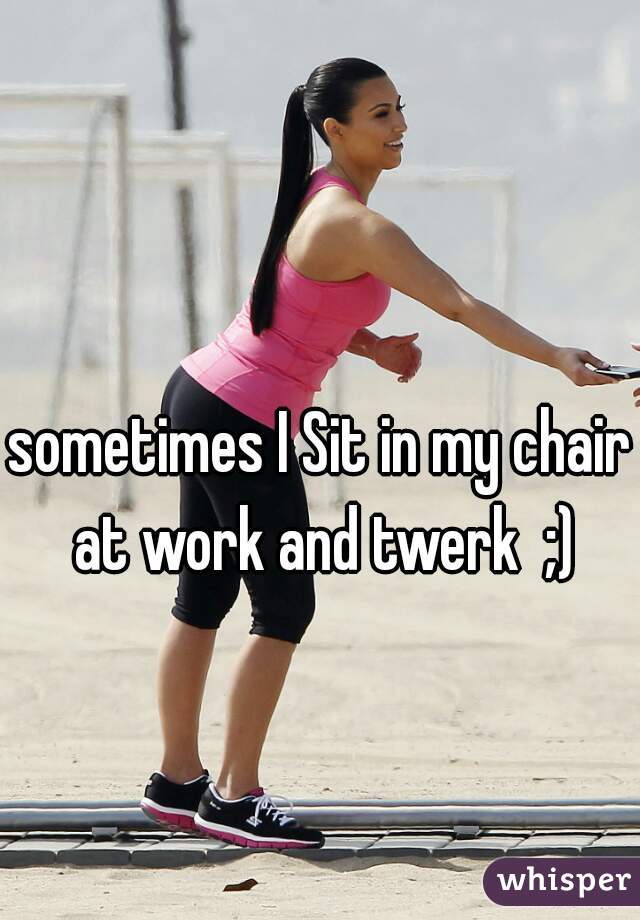 sometimes I Sit in my chair at work and twerk  ;)