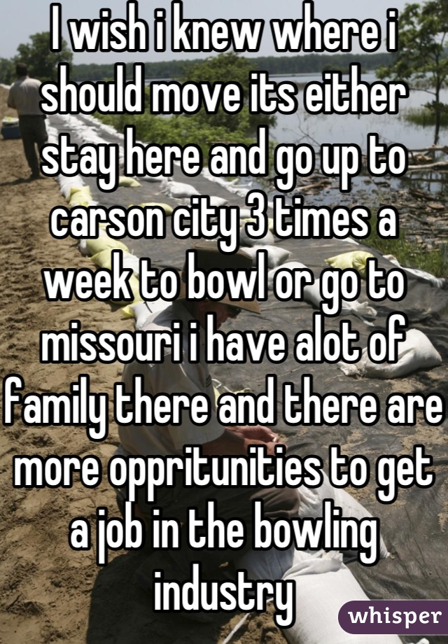 I wish i knew where i should move its either stay here and go up to carson city 3 times a week to bowl or go to missouri i have alot of family there and there are more oppritunities to get a job in the bowling industry