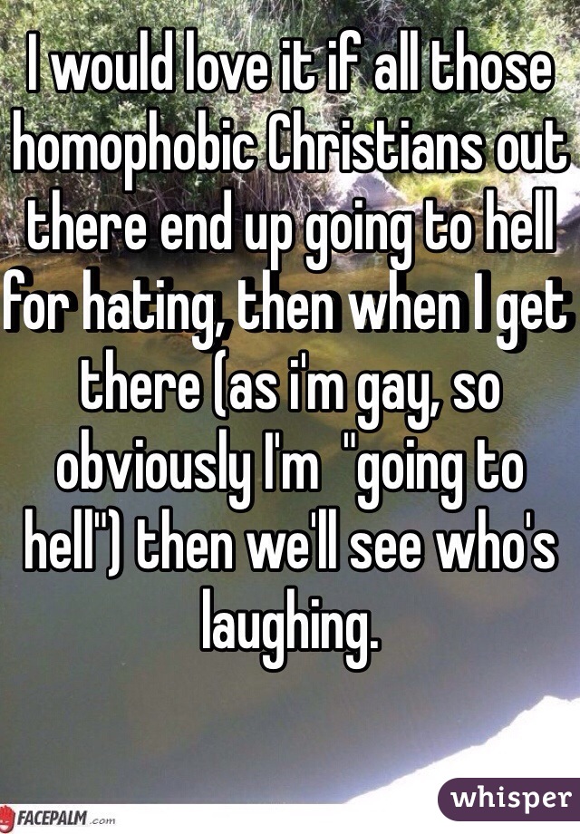 I would love it if all those homophobic Christians out there end up going to hell for hating, then when I get there (as i'm gay, so obviously I'm  "going to hell") then we'll see who's laughing.