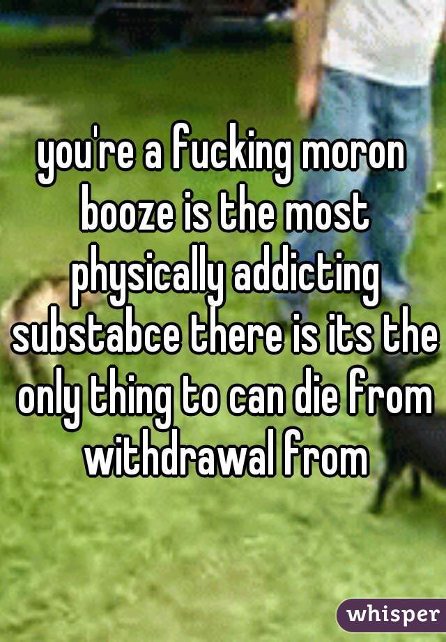 you're a fucking moron booze is the most physically addicting substabce there is its the only thing to can die from withdrawal from