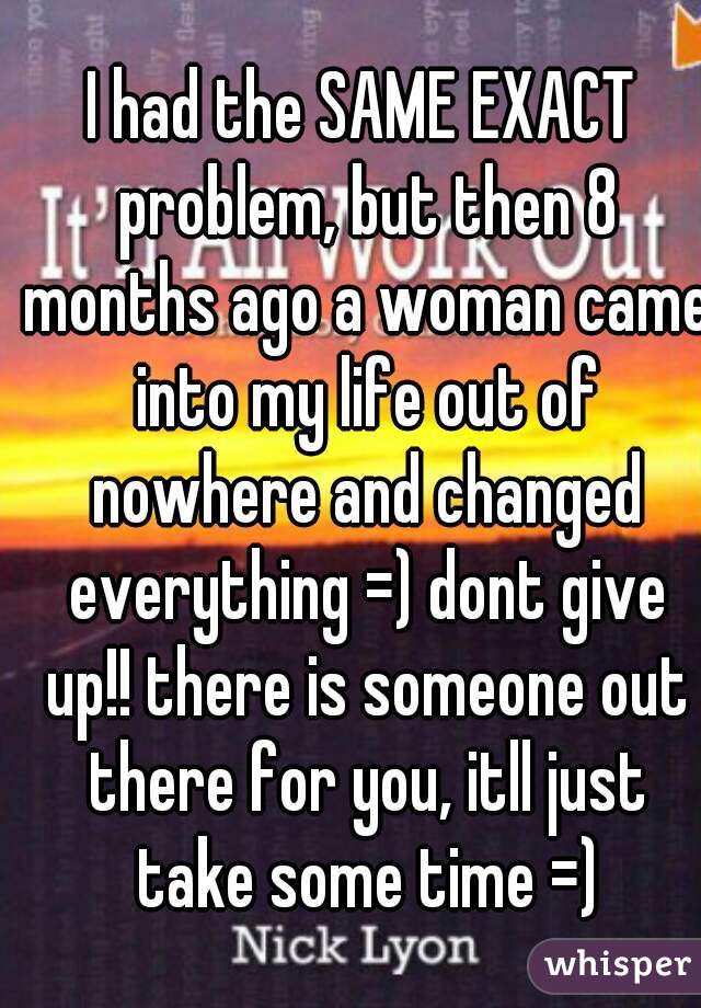I had the SAME EXACT problem, but then 8 months ago a woman came into my life out of nowhere and changed everything =) dont give up!! there is someone out there for you, itll just take some time =)