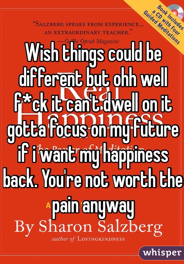 Wish things could be different but ohh well f*ck it can't dwell on it gotta focus on my future if i want my happiness back. You're not worth the pain anyway