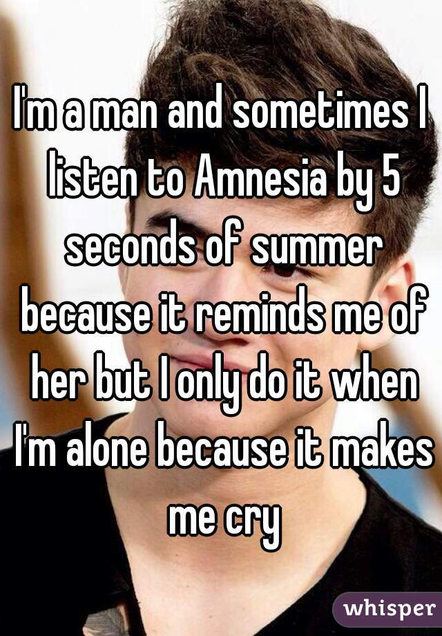 I'm a man and sometimes I listen to Amnesia by 5 seconds of summer because it reminds me of her but I only do it when I'm alone because it makes me cry