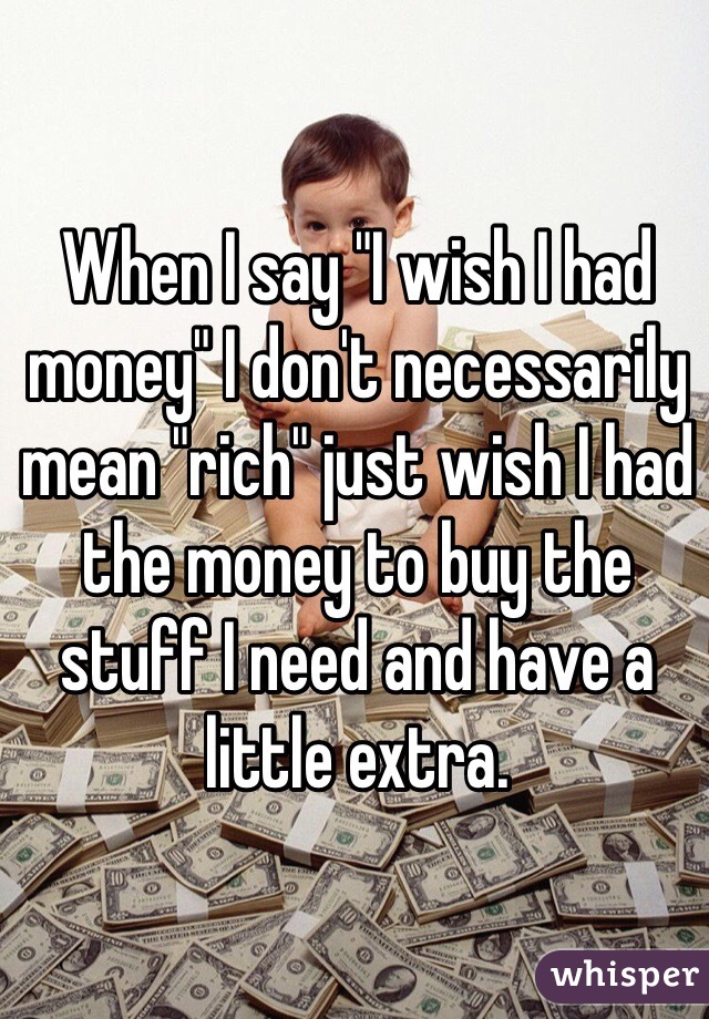 When I say "I wish I had money" I don't necessarily mean "rich" just wish I had the money to buy the stuff I need and have a little extra. 