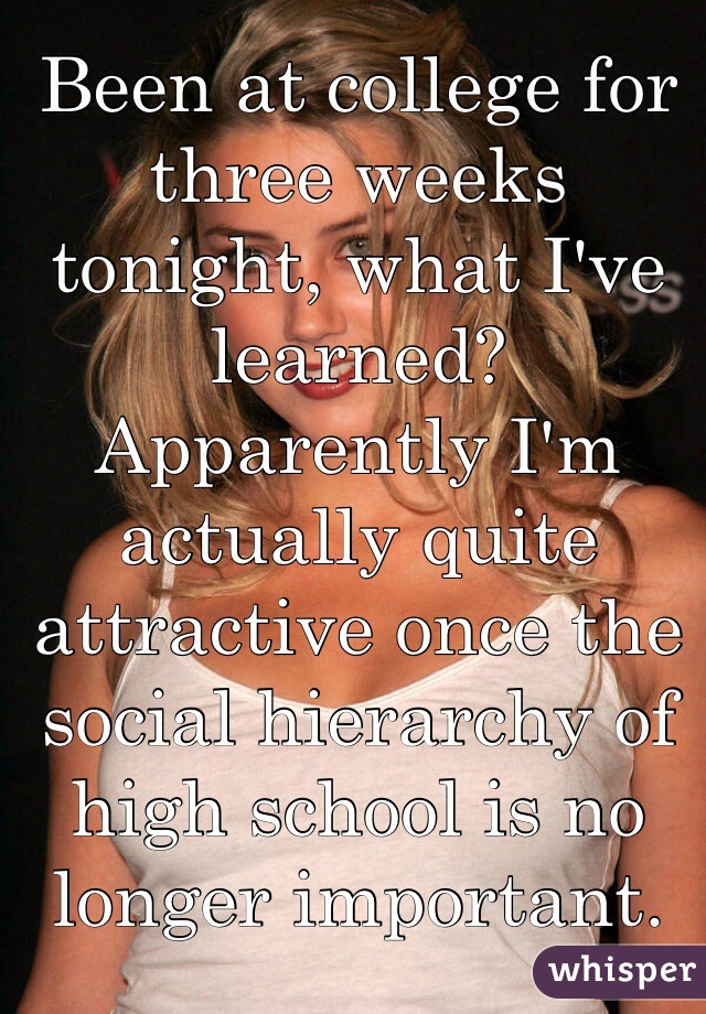 Been at college for three weeks tonight, what I've learned? 
Apparently I'm actually quite attractive once the social hierarchy of high school is no longer important.