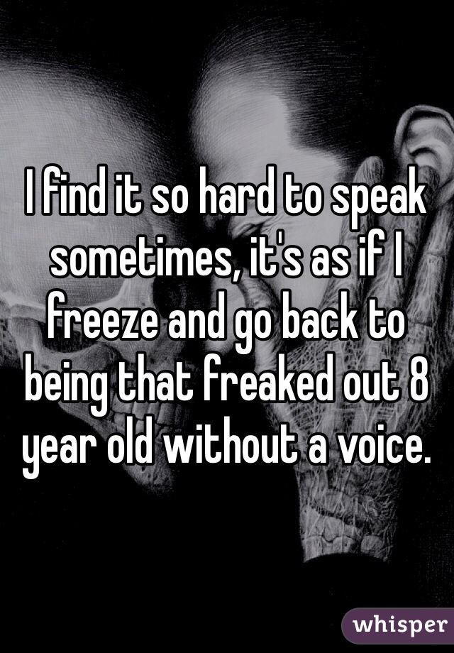 I find it so hard to speak sometimes, it's as if I freeze and go back to being that freaked out 8 year old without a voice. 