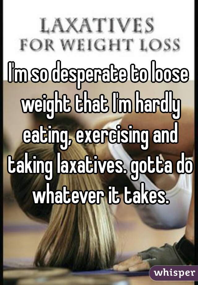 I'm so desperate to loose weight that I'm hardly eating, exercising and taking laxatives. gotta do whatever it takes.