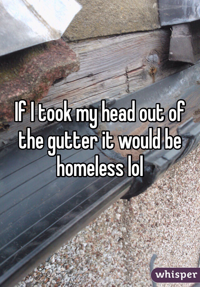 If I took my head out of the gutter it would be homeless lol 