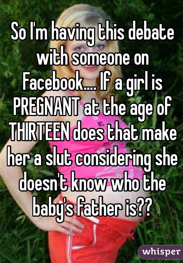 So I'm having this debate with someone on Facebook.... If a girl is PREGNANT at the age of THIRTEEN does that make her a slut considering she doesn't know who the baby's father is??