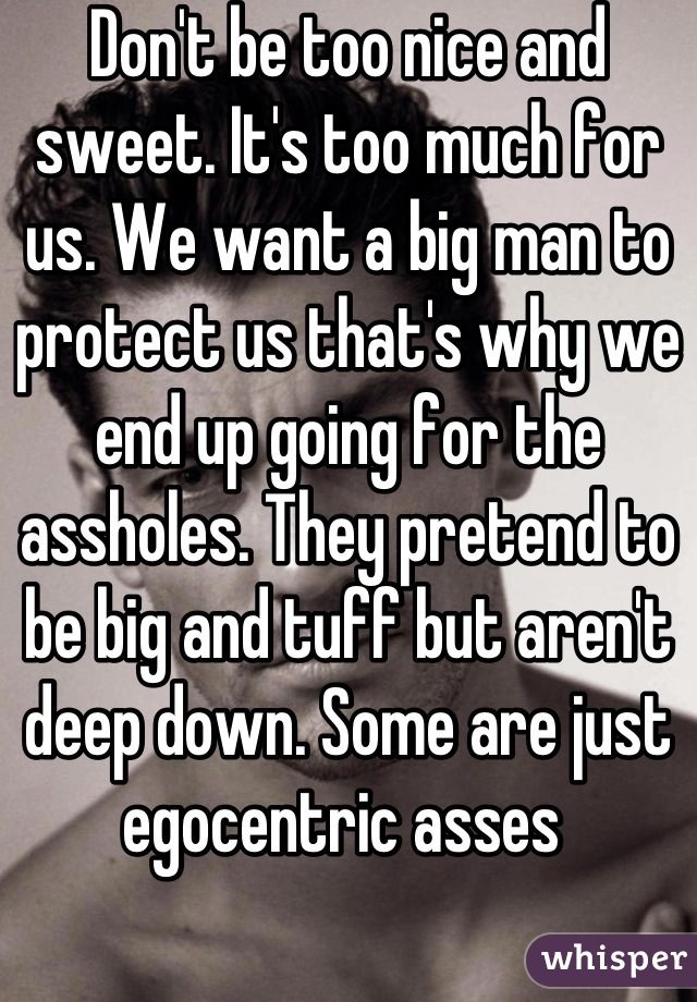 Don't be too nice and sweet. It's too much for us. We want a big man to protect us that's why we end up going for the assholes. They pretend to be big and tuff but aren't deep down. Some are just egocentric asses 