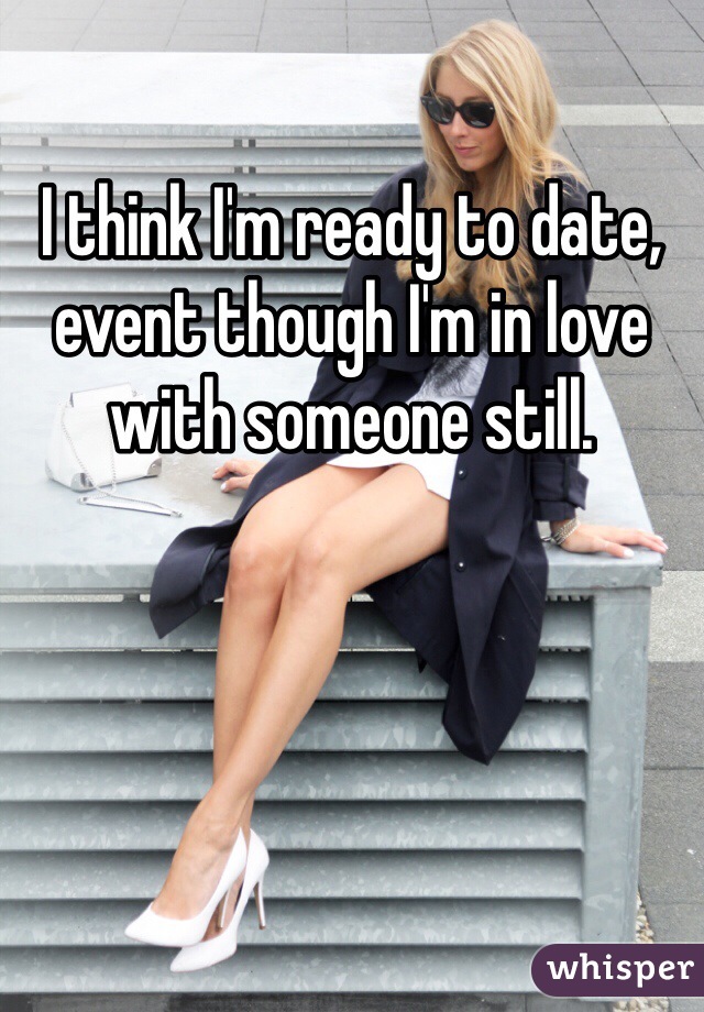 I think I'm ready to date, event though I'm in love with someone still. 