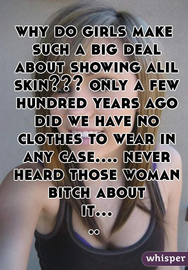 why do girls make such a big deal about showing alil skin??? only a few hundred years ago did we have no clothes to wear in any case.... never heard those woman bitch about it.....