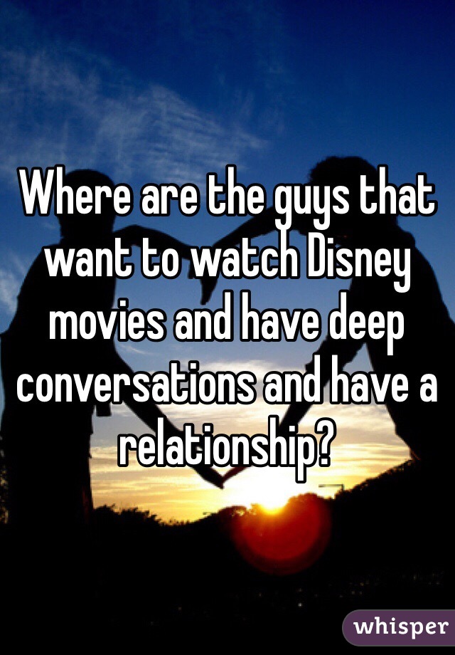 Where are the guys that want to watch Disney movies and have deep conversations and have a relationship?