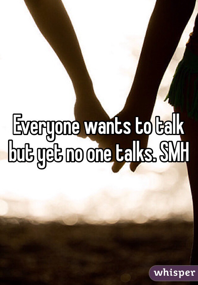 Everyone wants to talk but yet no one talks. SMH