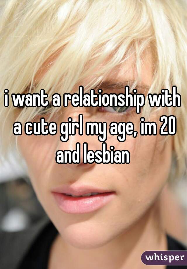 i want a relationship with a cute girl my age, im 20 and lesbian 