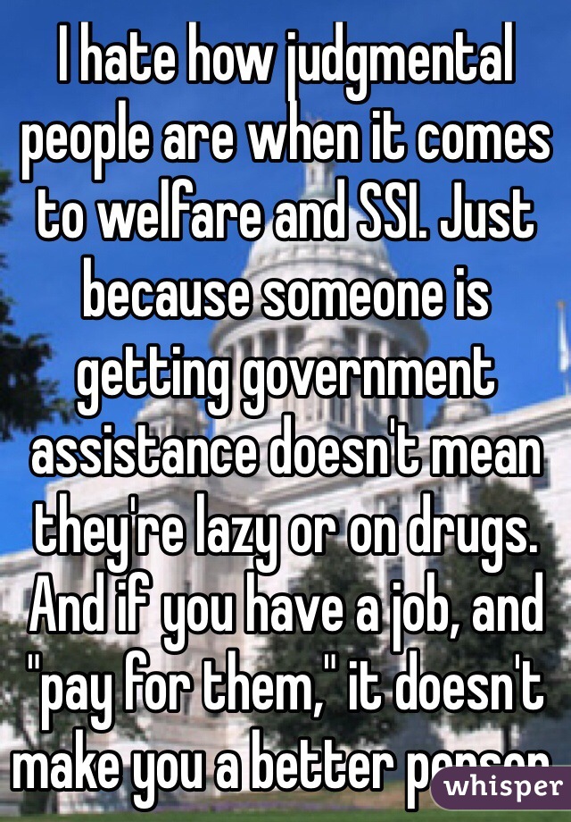 I hate how judgmental people are when it comes to welfare and SSI. Just because someone is getting government assistance doesn't mean they're lazy or on drugs. And if you have a job, and "pay for them," it doesn't make you a better person. 
