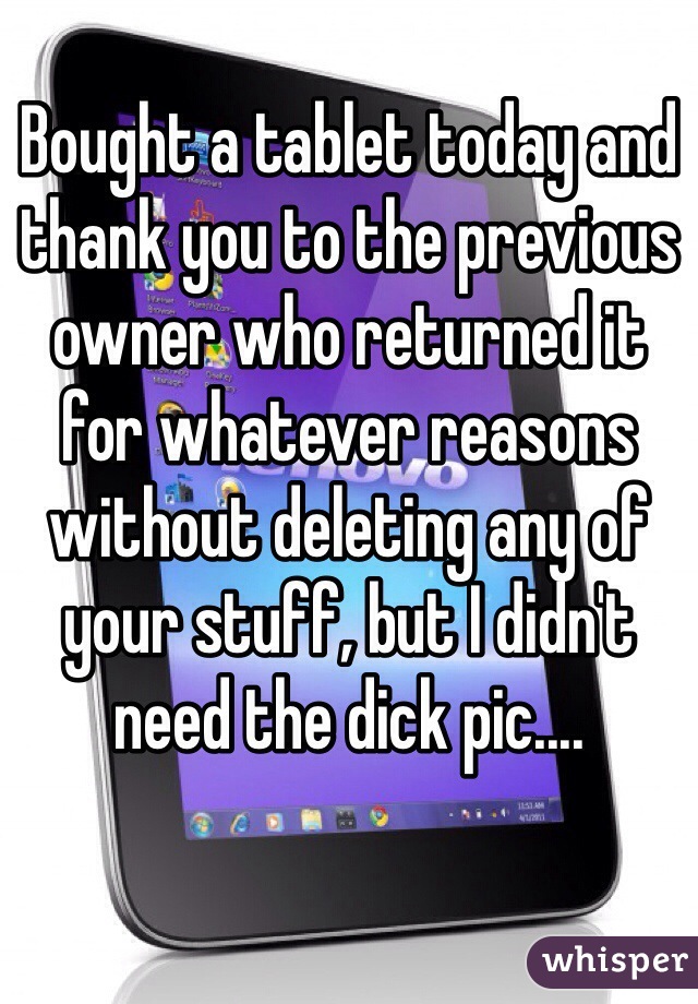 Bought a tablet today and thank you to the previous owner who returned it for whatever reasons without deleting any of your stuff, but I didn't need the dick pic....