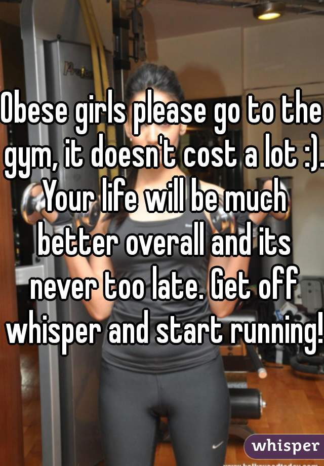 Obese girls please go to the gym, it doesn't cost a lot :). Your life will be much better overall and its never too late. Get off whisper and start running!!
