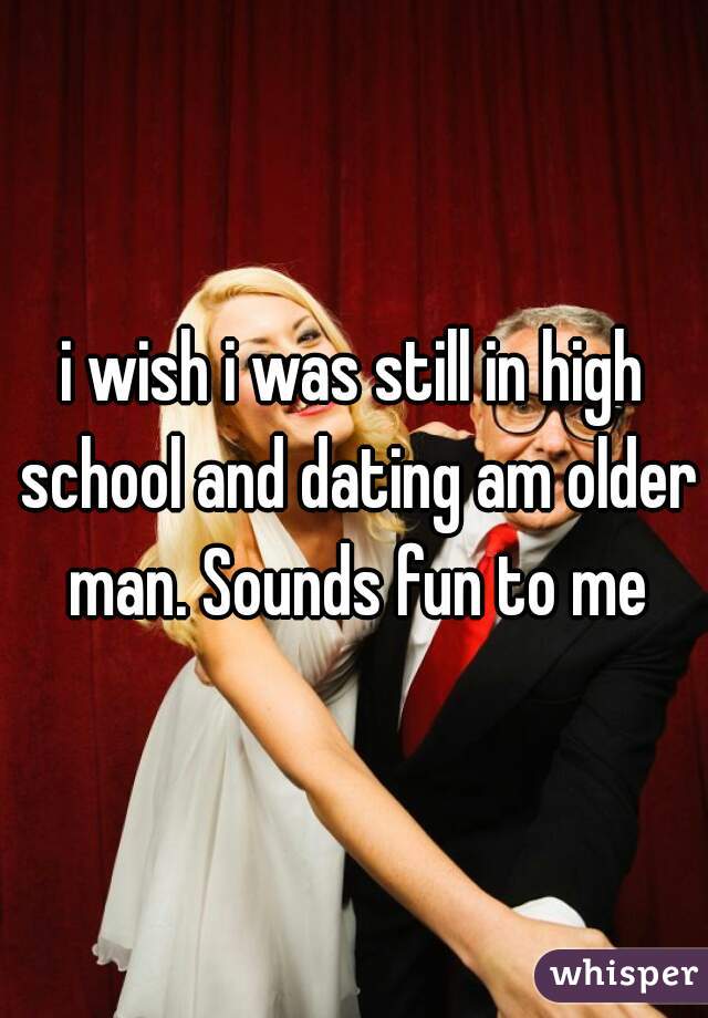 i wish i was still in high school and dating am older man. Sounds fun to me