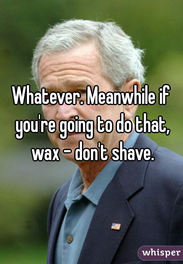 Whatever. Meanwhile if you're going to do that, wax - don't shave.