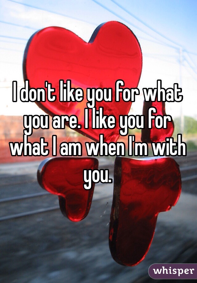 I don't like you for what you are. I like you for what I am when I'm with you.