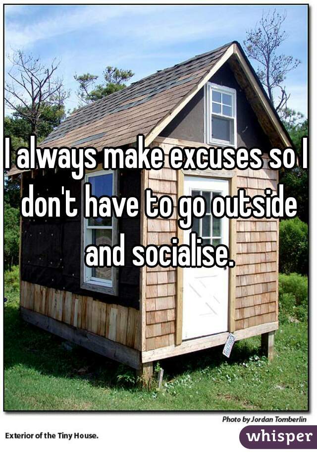 I always make excuses so I don't have to go outside and socialise.