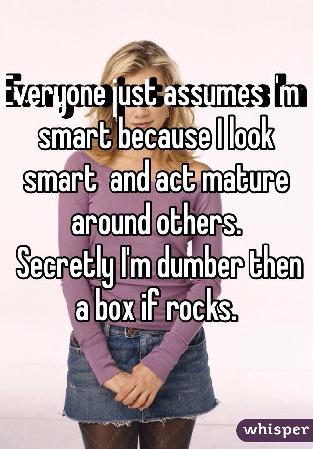 Everyone just assumes I'm  smart because I look smart  and act mature around others. 
 Secretly I'm dumber then a box if rocks. 